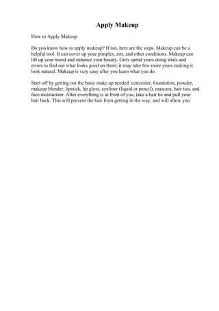 Apply Makeup
How to Apply Makeup
Do you know how to apply makeup? If not, here are the steps. Makeup can be a
helpful tool. It can cover up your pimples, zits, and other conditions. Makeup can
lift up your mood and enhance your beauty. Girls spend years doing trials and
errors to find out what looks good on them; it may take few more years making it
look natural. Makeup is very easy after you learn what you do.
Start off by getting out the basic make up needed :concealer, foundation, powder,
makeup blender, lipstick, lip gloss, eyeliner (liquid or pencil), mascara, hair ties, and
face moisturizer. After everything is in front of you, take a hair tie and pull your
hair back. This will prevent the hair from getting in the way, and will allow you
 