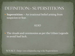  Superstition :- An irrational belief arising from
 suspicion or fear.

                         ALSO

 The rituals and ceremonies as per the Urban Legends
 to avoid bad luck.
 