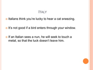 ITALY


Italians think you‟re lucky to hear a cat sneezing.



It‟s not good if a bird enters through your window.



If an Italian sees a nun, he will seek to touch a
metal, so that the luck doesn‟t leave him.

 