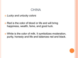 CHINA


Lucky and unlucky colors



Red is the color of blood or life and will bring
happiness, wealth, fame, and good luck.



White is the color of milk. It symbolizes moderation,
purity, honesty and life and balances red and black.

 