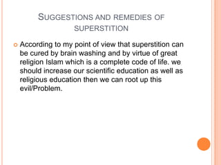 SUGGESTIONS AND REMEDIES OF
SUPERSTITION


According to my point of view that superstition can
be cured by brain washing and by virtue of great
religion Islam which is a complete code of life. we
should increase our scientific education as well as
religious education then we can root up this
evil/Problem.

 