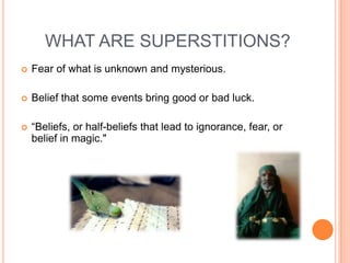 WHAT ARE SUPERSTITIONS?


Fear of what is unknown and mysterious.



Belief that some events bring good or bad luck.



“Beliefs, or half-beliefs that lead to ignorance, fear, or
belief in magic."

 