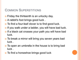 COMMON SUPERSTITIONS
Friday the thirteenth is an unlucky day.
 A rabbit's foot brings good luck .
 To find a four-leaf clover is to find good luck.
 If you walk under a ladder, you will have bad luck.
 If a black cat crosses your path you will have bad
luck.
 To break a mirror will bring you seven years bad
luck .
 To open an umbrella in the house is to bring bad
luck .
 To find a horseshoe brings good luck


 