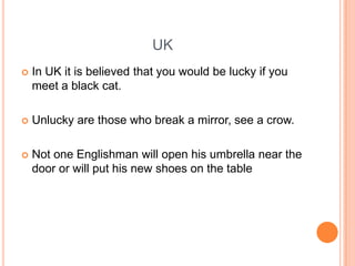UK


In UK it is believed that you would be lucky if you
meet a black cat.



Unlucky are those who break a mirror, see a crow.



Not one Englishman will open his umbrella near the
door or will put his new shoes on the table

 