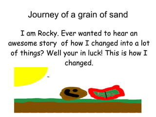 Journey of a grain of sand

    I am Rocky. Ever wanted to hear an
awesome story of how I changed into a lot
 of things? Well your in luck! This is how I
                 changed.
 