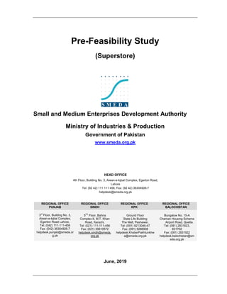 Pre-Feasibility Study
(Superstore)
Small and Medium Enterprises Development Authority
Ministry of Industries & Production
Government of Pakistan
www.smeda.org.pk
HEAD OFFICE
4th Floor, Building No. 3, Aiwan-e-Iqbal Complex, Egerton Road,
Lahore
Tel: (92 42) 111 111 456, Fax: (92 42) 36304926-7
helpdesk@smeda.org.pk
REGIONAL OFFICE
PUNJAB
REGIONAL OFFICE
SINDH
REGIONAL OFFICE
KPK
REGIONAL OFFICE
BALOCHISTAN
3rd
Floor, Building No. 3,
Aiwan-e-Iqbal Complex,
Egerton Road Lahore,
Tel: (042) 111-111-456
Fax: (042) 36304926-7
helpdesk.punjab@smeda.or
g.pk
5TH
Floor, Bahria
Complex II, M.T. Khan
Road, Karachi.
Tel: (021) 111-111-456
Fax: (021) 35610572
helpdesk.sindh@smeda.
org.pk
Ground Floor
State Life Building
The Mall, Peshawar.
Tel: (091) 9213046-47
Fax: (091) 5286908
helpdesk.KhyberPakhtunkhw
a@smeda.org.pk
Bungalow No. 15-A
Chaman Housing Scheme
Airport Road, Quetta.
Tel: (081) 2831623,
831702
Fax: (081) 2831922
helpdesk.balochistan@sm
eda.org.pk
June, 2019
 