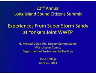 22nd Annual
Long Island Sound Citizens Summit
Experiences From Super Storm Sandy p p y
at Yonkers Joint WWTP
G. Michael Coley, P.E., Deputy Commissioner
Westchester County
Department of Environmental Facilities
Iona College 
April 26, 2013April 26, 2013
 