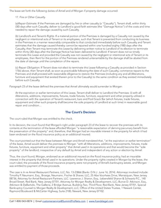 The lease set forth the following duties of Amiel and of Morgan if property damage occurred:
17. Fire or Other Casualty.
(a)Repair Estimate. If the Premises are damaged by fire or other casualty (a “Casualty”), Tenant shall, within thirty
(30) days after such Casualty, deliver to Landlord a good faith estimate (the “Damage Notice”) of the costs and time
needed to repair the damage caused by such Casualty.
(b) Landlord’s and Tenant’s Rights. If a material portion of the Premises is damaged by a Casualty not caused by the
negligent or intentional acts of Tenant or its employees, such that Tenant is prevented from conducting its business
in the Premises in a manner reasonably comparable to that conducted immediately before such Casualty and Tenant
estimates that the damage caused thereby cannot be repaired within one hundred eighty (180) days after the
Casualty, then Tenant may terminate this Lease by delivering written notice to Landlord of its election to terminate
within thirty (30) days after the Damage Notice has been delivered to Landlord. If tenant does not so timely
terminate this Lease and provided the Casualty was not caused by the negligent or intentional acts of Tenant or its
employees, then Rent for the portion of the Premises rendered untenantable by the damage shall be abated from
the date of damage until the completion of the repairs.
(c) Repair Obligation. If Tenant does not elect to terminate this Lease following a Casualty as provided in Section
17(b) above, then Tenant shall, as soon as practicable following the date of such Casualty, commence repairs to the
Premises and shall proceed with reasonable diligence to restore the Premises (including any and all Alterations,
furniture and equipment that existed therein prior to the Casualty) to the same condition as they existed immediately
before such Casualty.
Paragraph 23 of the lease defined the premises that Amiel ultimately would surrender to Morgan:
At the expiration or earlier termination of this Lease, Tenant shall deliver to Landlord the Premises: (i) with all
Alterations, additions, improvements, fixtures, trade fixtures, furniture, equipment and other property utilized in
connection with the operation of Tenant’s restaurant, bars and Pool Snack Bar (which fixtures, trade fixtures,
equipment and other such property shall become the sole property of Landlord at such time) in reasonable good
repair and condition....
The Court’s Decision
The court ruled that Morgan was entitled to the check.
In its decision, the court found that Morgan’s right under paragraph 23 of the lease to recover the premises with its
contents at the termination of the lease afforded Morgan “a reasonable expectation of deriving pecuniary benefit from
the preservation of the property” and, therefore, that Morgan had an insurable interest in the property for which it had
been endorsed on the flood insurance policy as an additional insured.
The court pointed out that the lease between Morgan and Amiel mandated that, “at the expiration or earlier termination”
of the lease, Amiel would deliver the premises to Morgan “with all Alterations, additions, improvements, fixtures, trade
fixtures, furniture, equipment and other property” that Amiel used in its operations and that would become the “sole
property” of the landlord, irrespective of any default by Amiel and independent of any action or election by Amiel.
Thus, the court found, Morgan, endorsed as an additional insured on the flood insurance policy, had an insurable
interest in the property that Amiel used in its operations. Under the property rights created in Morgan by the lease, the
court ruled, the proceeds of the flood insurance property were not property of Amiel’s bankruptcy estate, and Morgan
was entitled to payment of those proceeds.
The case is In re Amiel Restaurant Partners, LLC, No. 13-23866 (Bankr. D.N.J. June 16, 2014). Attorneys involved include:
Timothy P. Neumann, Esq., Broege, Neumann, Fischer & Shaver, LLC, 25 Abe Voorhees Drive, Manasquan, New Jersey
08736, Attorney for Amiel Restaurant Partners, LLC. Lawrence J. Sharon, Esq., Lebensfeld Sharon & Schwartz P.C., 140
Broad Street, Red Bank, New Jersey 07701, Attorney for Morgan Realty & Development, LLC; Bunce D. Atkinson, Esq.,
Atkinson & DeBartolo, The Galleria, 2 Bridge Avenue, Building Two, Third Floor, Red Bank, New Jersey 07701, Special
Bankruptcy Counsel to Morgan Realty & Development, LLC; Office of the United States Trustee, 1 Newark Center,
Raymond Boulevard & McCarter Highway, Suite 2100, Newark, New Jersey 07102.
Call 1-800-543-0874 | Email customerservice@SummitProNets.com | www.fcandslegal.com
 