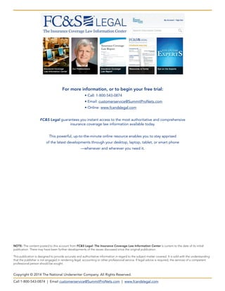 Call 1-800-543-0874 | Email customerservice@SummitProNets.com | www.fcandslegal.com
Copyright © 2014 The National Underwriter Company. All Rights Reserved.
NOTE: The content posted to this account from FC&S Legal: The Insurance Coverage Law Information Center is current to the date of its initial
publication. There may have been further developments of the issues discussed since the original publication.
This publication is designed to provide accurate and authoritative information in regard to the subject matter covered. It is sold with the understanding
that the publisher is not engaged in rendering legal, accounting or other professional service. If legal advice is required, the services of a competent
professional person should be sought.
For more information, or to begin your free trial:
	 • Call: 1-800-543-0874
	 • Email: customerservice@SummitProNets.com
	 • Online: www.fcandslegal.com
FC&S Legal guarantees you instant access to the most authoritative and comprehensive
insurance coverage law information available today.
This powerful, up-to-the-minute online resource enables you to stay apprised
of the latest developments through your desktop, laptop, tablet, or smart phone
—whenever and wherever you need it.
 