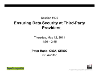 Session # D5
Ensuring Data Security at Third-Party
              Providers

          Thursday, May 12, 2011
                1:30 – 2:45


         Peter Hand, CISA, CRISC
                Sr. Auditor



                                   © If appropriate, Insert your organization’s copyright information
 