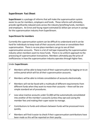 SuperStream Fact Sheet
SuperStream is a package of reforms that will make the superannuation system
easier to use for members, employers and funds. These reforms will ultimately,
provide significantly reduced costs across the industry benefiting funds, members
and employers. An Ernst and Young report estimated $1 billion per annum in savings
for the superannuation industry from SuperStream.
SuperStream for members
Currently the superannuation system can be difficult to understand and it can be
hard for individuals to keep track of their accounts and move or consolidate their
superannuation. There is no one place members can go to see all their
superannuation accounts. There is a lot of red tape imposed by the superannuation
industry when members want to move funds. There is no uniform approach to the
processing of superannuation transactions. Members ultimately pay the price of
inefficiencies in how the superannuation industry operates through higher fees.
Under SuperStream:
 Members will be able to keep track of their superannuation by logging on to an
online portal which will list all their superannuation accounts.
 Members will be able to initiate consolidation of accounts electronically.
 Members will not be faced with a multitude of different requirements from
different funds when they want to move their accounts – there will be one
simple standard set of procedures.
 Low value inactive accounts under $1,000 will be automatically consolidated
into another of the member’s accounts (unless they opt out) saving the
member fees and making their super easier to manage.
 Contributions to funds and rollovers between funds will be processed more
quickly.
 Members will find it easier to check if their superannuation contributions have
been made as this will be reported on their payslip.
 