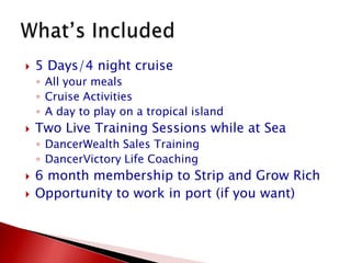 5 Days/4 night cruiseAll your mealsCruise ActivitiesA day to play on a tropical islandTwo Live Training Sessions while at SeaDancerWealth Sales TrainingDancerVictory Life Coaching6 month membership to Strip and Grow RichOpportunity to work in port (if you want)What’s Included