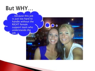 But WHY……because this job is just too hard to handle without the RIGHT female support team who understands the job…