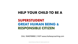 HELP YOUR CHILD TO BE A
SUPERSTUDENT
GREAT HUMAN BEING &
RESPONSIBLE CITIZEN
CALL: 9640708882 / VISIT www.shailwaycoaching.com
www.shailwaycoaching.com / www.sanjayshail.com
 
