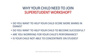 WHY YOUR CHILD NEED TO JOIN
SUPERSTUDENT WORKSHOP?
• DO YOU WANT TO HELP YOUR CHILD SCORE MORE MARKS IN
EXAMS?
• DO YOU WANT TO HELP YOUR CHILD TO BECOME SUCCESSFUL?
• ARE YOU WORRYING FOR YOUR CHILD’S PERFORMANCE?
• IS YOUR CHILD NOT ABLE TO CONCENTRATE ON STUDIES?
www.shailwaycoaching.com / www.sanjayshail.com
 