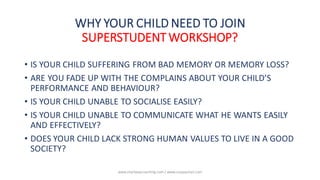 • IS YOUR CHILD SUFFERING FROM BAD MEMORY OR MEMORY LOSS?
• ARE YOU FADE UP WITH THE COMPLAINS ABOUT YOUR CHILD’S
PERFORMANCE AND BEHAVIOUR?
• IS YOUR CHILD UNABLE TO SOCIALISE EASILY?
• IS YOUR CHILD UNABLE TO COMMUNICATE WHAT HE WANTS EASILY
AND EFFECTIVELY?
• DOES YOUR CHILD LACK STRONG HUMAN VALUES TO LIVE IN A GOOD
SOCIETY?
WHY YOUR CHILD NEED TO JOIN
SUPERSTUDENT WORKSHOP?
www.shailwaycoaching.com / www.sanjayshail.com
 