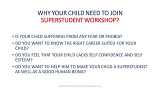 • IS YOUR CHILD SUFFERING FROM ANY FEAR OR PHOBIA?
• DO YOU WANT TO KNOW THE RIGHT CAREER SUITED FOR YOUR
CHILD?
• DO YOU FEEL THAT YOUR CHILD LACKS SELF CONFIDENCE AND SELF
ESTEEM?
• DO YOU WANT TO HELP HIM TO MAKE YOUR CHILD A SUPERSTUDENT
AS WELL AS A GOOD HUMAN BEING?
WHY YOUR CHILD NEED TO JOIN
SUPERSTUDENT WORKSHOP?
www.shailwaycoaching.com / www.sanjayshail.com
 