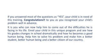 If you answered most of the questions as “YES”, your child is in need of
this training. Congratulations!! to you as you recognised your child’s
problem well in advance.
It is you who can now help him to come out of the difficulties he is
facing in his life. Enrol your child in this unique program and see how
his grades changes in school dramatically and how he becomes a good
human being. Help him to solve his problem and make him a better
student, better human being and a better citizen of our country.
www.shailwaycoaching.com / www.sanjayshail.com
 