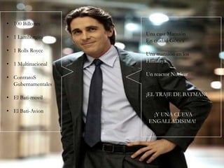 • 100 Billones

• 1 Lamborgini
• 1 Rolls Royce
• 1 Multinacional
• ContratoS
Gubernamentales
• El Bati-movil

• El Bati-Avion

Una casa Mansión
En ciudad Gótica
Una mansión en los
Himalaya
Un reactor Nuclear
¡EL TRAJE DE BATMAN!
¡Y UNA CUEVA
ENGALLADISIMA!

 