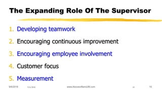 9/6/2018 10
The Expanding Role Of The Supervisor
1. Developing teamwork
2. Encouraging continuous improvement
3. Encouraging employee involvement
4. Customer focus
5. Measurement
9/6/2018 10www.AboveorBandJM.com
 