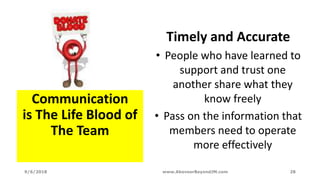 Communication
is The Life Blood of
The Team
Timely and Accurate
• People who have learned to
support and trust one
another share what they
know freely
• Pass on the information that
members need to operate
more effectively
9/6/2018 www.AboveorBeyondJM.com 28
 