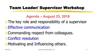 Team Leader/ Supervisor Workshop
Agenda – August 23, 2018
oThe key role and responsibility of a supervisor
oEffective communication
oCommanding respect from colleagues.
oConflict resolution
oMotivating and Influencing others.
9/6/2018 www.AboveorBandJM.com 4
 