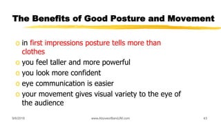 9/6/2018 www.AboveorBandJM.com 43
The Benefits of Good Posture and Movement
o in first impressions posture tells more than
clothes
o you feel taller and more powerful
o you look more confident
o eye communication is easier
o your movement gives visual variety to the eye of
the audience
 