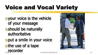 9/6/2018 www.AboveorBandJM.com 44
Voice and Vocal Variety
oyour voice is the vehicle
of your message
oshould be naturally
authoritative
oput a smile in your voice
othe use of a tape
recorder
 