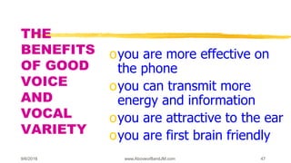 9/6/2018 www.AboveorBandJM.com 47
THE
BENEFITS
OF GOOD
VOICE
AND
VOCAL
VARIETY
oyou are more effective on
the phone
oyou can transmit more
energy and information
oyou are attractive to the ear
oyou are first brain friendly
 
