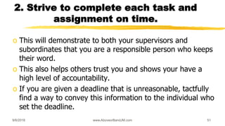 2. Strive to complete each task and
assignment on time.
o This will demonstrate to both your supervisors and
subordinates that you are a responsible person who keeps
their word.
o This also helps others trust you and shows your have a
high level of accountability.
o If you are given a deadline that is unreasonable, tactfully
find a way to convey this information to the individual who
set the deadline.
9/6/2018 www.AboveorBandJM.com 51
 