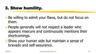 3. Show humility.
o Be willing to admit your flaws, but do not focus on
them.
o People generally will not respect a leader who
appears insecure and continuously mentions their
shortcomings.
o Show your human side but maintain a sense of
bravado and self-assurance.
9/6/2018 www.AboveorBandJM.com 52
 