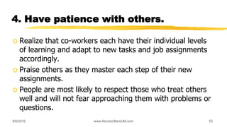 4. Have patience with others.
o Realize that co-workers each have their individual levels
of learning and adapt to new tasks and job assignments
accordingly.
o Praise others as they master each step of their new
assignments.
o People are most likely to respect those who treat others
well and will not fear approaching them with problems or
questions.
9/6/2018 www.AboveorBandJM.com 53
 