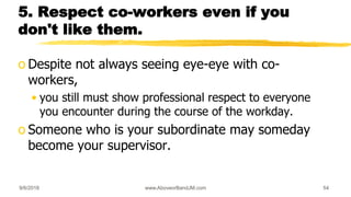 5. Respect co-workers even if you
don't like them.
o Despite not always seeing eye-eye with co-
workers,
• you still must show professional respect to everyone
you encounter during the course of the workday.
o Someone who is your subordinate may someday
become your supervisor.
9/6/2018 www.AboveorBandJM.com 54
 