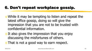 6. Don't repeat workplace gossip.
o While it may be tempting to listen and repeat the
latest office gossip, doing so will give the
impression that you are not to be trusted with
confidential information.
o It also gives the impression that you enjoy
discussing the misfortunes of others.
o That is not a good way to earn respect.
9/6/2018 www.AboveorBandJM.com 55
 