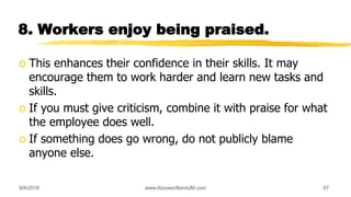 8. Workers enjoy being praised.
o This enhances their confidence in their skills. It may
encourage them to work harder and learn new tasks and
skills.
o If you must give criticism, combine it with praise for what
the employee does well.
o If something does go wrong, do not publicly blame
anyone else.
9/6/2018 www.AboveorBandJM.com 57
 