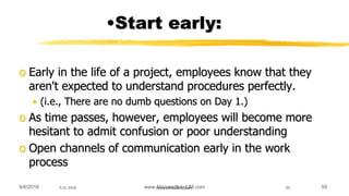 9/6/2018 www.AboveorBandJM.com 599/6/2018 www.jobbank-ja.com 59
•Start early:
o Early in the life of a project, employees know that they
aren't expected to understand procedures perfectly.
• (i.e., There are no dumb questions on Day 1.)
o As time passes, however, employees will become more
hesitant to admit confusion or poor understanding
o Open channels of communication early in the work
process
 