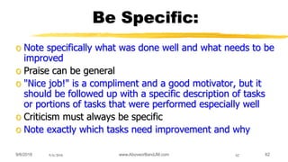 9/6/2018 www.AboveorBandJM.com 629/6/2018 62
Be Specific:
o Note specifically what was done well and what needs to be
improved
o Praise can be general
o "Nice job!" is a compliment and a good motivator, but it
should be followed up with a specific description of tasks
or portions of tasks that were performed especially well
o Criticism must always be specific
o Note exactly which tasks need improvement and why
 
