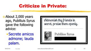 9/6/2018 www.AboveorBandJM.com 639/6/2018 63
Criticize in Private:
o About 2,000 years
ago, Publiluis Syrus
gave the following
advice:
•Secrete amicos
admone; lauda
palam.
 