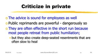9/6/2018 www.AboveorBandJM.com 649/6/2018 64
Criticize in private
o The advice is sound for employees as well
o Public reprimands are powerful - dangerously so
o They are often effective in the short run because
most people retreat from public humiliation;
• but they also create deep-seated resentments that are
often slow to heal
 