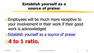 9/6/2018 www.AboveorBandJM.com 659/6/2018 65
Establish yourself as a
source of praise:
oEmployees will be much more receptive to
your involvement in their work if their good
work is acknowledged
oEstablish yourself as a source of praise
o4 to 1 ratio.
 