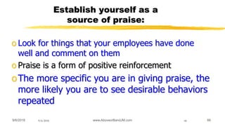 9/6/2018 www.AboveorBandJM.com 669/6/2018 66
Establish yourself as a
source of praise:
o Look for things that your employees have done
well and comment on them
o Praise is a form of positive reinforcement
oThe more specific you are in giving praise, the
more likely you are to see desirable behaviors
repeated
 