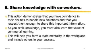 9. Share knowledge with co-workers.
o This action demonstrates that you have confidence in
their abilities to handle new situations and that you
respect them enough to share this important information.
o As you seek knowledge, you must also learn the value of
communal learning.
o This will help you form a team mentality in the workplace
and include others in your success.
9/6/2018 www.AboveorBandJM.com 67
 
