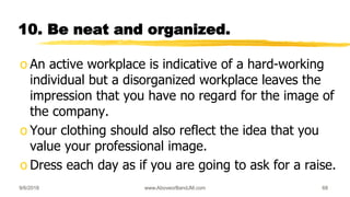 10. Be neat and organized.
o An active workplace is indicative of a hard-working
individual but a disorganized workplace leaves the
impression that you have no regard for the image of
the company.
o Your clothing should also reflect the idea that you
value your professional image.
o Dress each day as if you are going to ask for a raise.
9/6/2018 www.AboveorBandJM.com 68
 