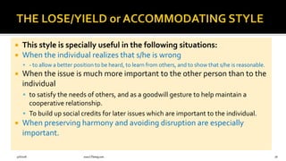  This style is specially useful in the following situations:
 When the individual realizes that s/he is wrong
 - to allow a better position to be heard, to learn from others, and to show that s/he is reasonable.
 When the issue is much more important to the other person than to the
individual
 to satisfy the needs of others, and as a goodwill gesture to help maintain a
cooperative relationship.
 To build up social credits for later issues which are important to the individual.
 When preserving harmony and avoiding disruption are especially
important.
9/6/2018 www.LTSemaj.com 78
 