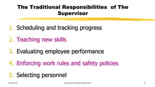 The Traditional Responsibilities of The
Supervisor
1. Scheduling and tracking progress
2. Teaching new skills
3. Evaluating employee performance
4. Enforcing work rules and safety policies
5. Selecting personnel
9/6/2018 8www.AboveorBandJM.com
 