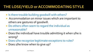  Is there trouble building goodwill with others?
 Accommodation on minor issues which are important to
others are gestures of goodwill.
 Do others often seem to regard the individual as
unreasonable?
 Does the individual have trouble admitting it when s/he is
wrong?
 Does s/he recognize legitimate exceptions to rules?
 Does s/he know when to give up?
9/6/2018 www.LTSemaj.com 80
 