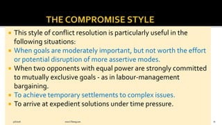  This style of conflict resolution is particularly useful in the
following situations:
 When goals are moderately important, but not worth the effort
or potential disruption of more assertive modes.
 When two opponents with equal power are strongly committed
to mutually exclusive goals - as in labour-management
bargaining.
 To achieve temporary settlements to complex issues.
 To arrive at expedient solutions under time pressure.
9/6/2018 www.LTSemaj.com 81
 