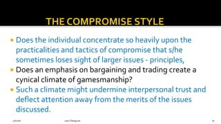  Does the individual concentrate so heavily upon the
practicalities and tactics of compromise that s/he
sometimes loses sight of larger issues - principles,
 Does an emphasis on bargaining and trading create a
cynical climate of gamesmanship?
 Such a climate might undermine interpersonal trust and
deflect attention away from the merits of the issues
discussed.
9/6/2018 www.LTSemaj.com 82
 