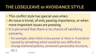  This conflict style has special uses when:
 An issue is trivial, of only passing importance, or when
more important issues are pressing.
 It is perceived that there is no chance of satisfying
concerns,
 for example, when there is low power or there is frustration
caused by something which would be very difficult to
change (national policies, someone's personality structure,
etc.)
9/6/2018 www.LTSemaj.com 84
 