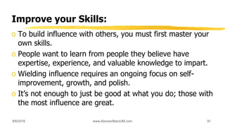 Improve your Skills:
o To build influence with others, you must first master your
own skills.
o People want to learn from people they believe have
expertise, experience, and valuable knowledge to impart.
o Wielding influence requires an ongoing focus on self-
improvement, growth, and polish.
o It’s not enough to just be good at what you do; those with
the most influence are great.
9/6/2018 www.AboveorBandJM.com 91
 